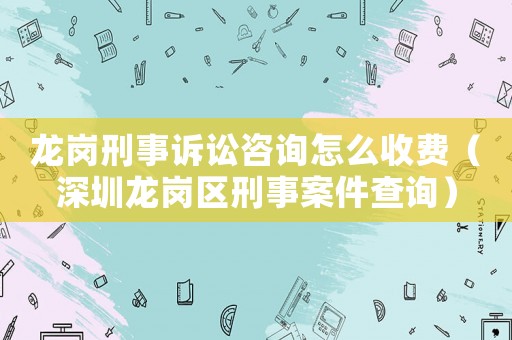 龍崗刑事訴訟咨詢怎么收費（深圳龍崗區刑事案件查詢）