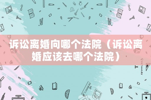 訴訟離婚向哪個法院（訴訟離婚應該去哪個法院）