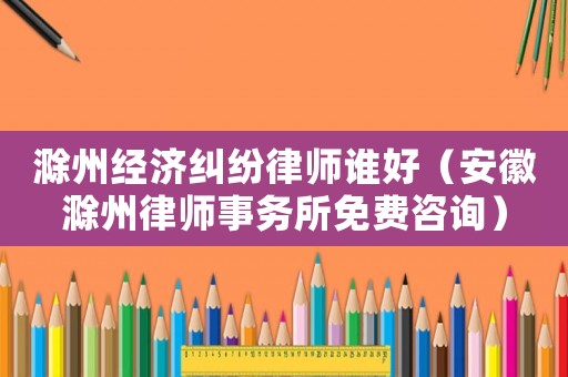 滁州經濟糾紛律師誰好（安徽滁州律師事務所免費咨詢）