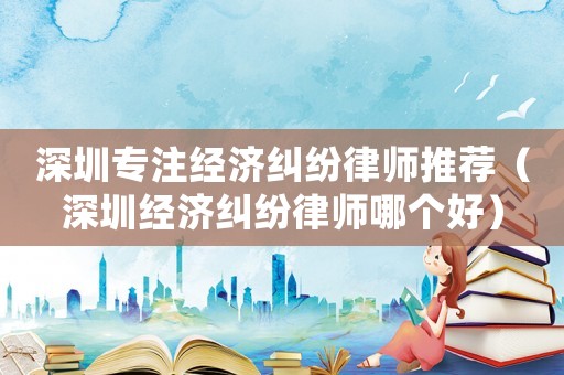 深圳專注經濟糾紛律師推薦（深圳經濟糾紛律師哪個好）