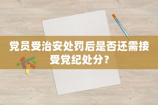 黨員受治安處罰后是否還需接受黨紀處分？