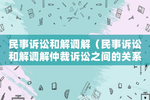 民事訴訟和解調解（民事訴訟和解調解仲裁訴訟之間的關系）