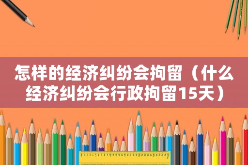 怎樣的經(jīng)濟(jì)糾紛會(huì)拘留（什么經(jīng)濟(jì)糾紛會(huì)行政拘留15天）