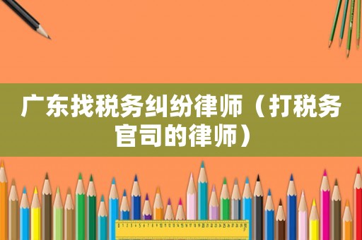 廣東找稅務糾紛律師（打稅務官司的律師）