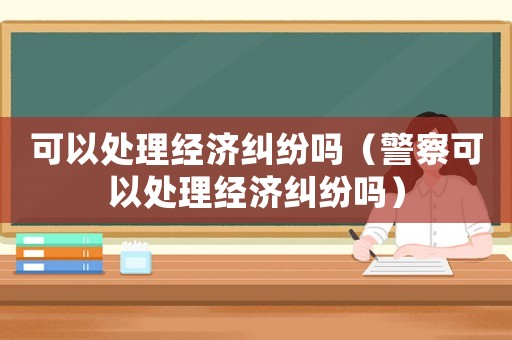 可以處理經濟糾紛嗎（警察可以處理經濟糾紛嗎）