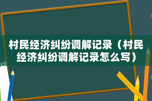 村民經濟糾紛調解記錄（村民經濟糾紛調解記錄怎么寫）