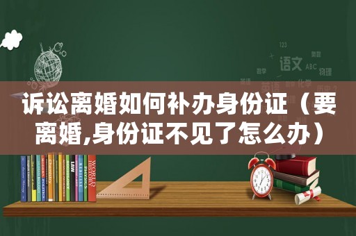 訴訟離婚如何補辦身份證（要離婚,身份證不見了怎么辦）