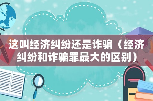 這叫經濟糾紛還是詐騙（經濟糾紛和詐騙罪最大的區別）