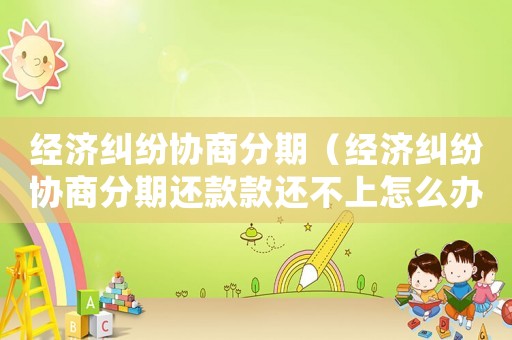 經(jīng)濟糾紛協(xié)商分期（經(jīng)濟糾紛協(xié)商分期還款款還不上怎么辦）