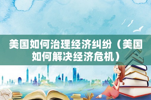 美國如何治理經濟糾紛（美國如何解決經濟危機）
