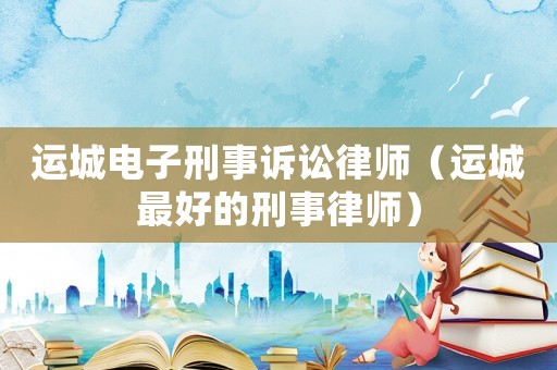 運城電子刑事訴訟律師（運城最好的刑事律師）