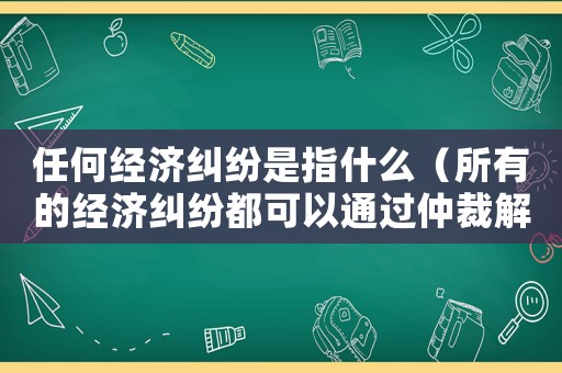 任何經濟糾紛是指什么（所有的經濟糾紛都可以通過仲裁解決嗎）
