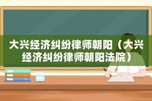 大興經(jīng)濟(jì)糾紛律師朝陽（大興經(jīng)濟(jì)糾紛律師朝陽法院）