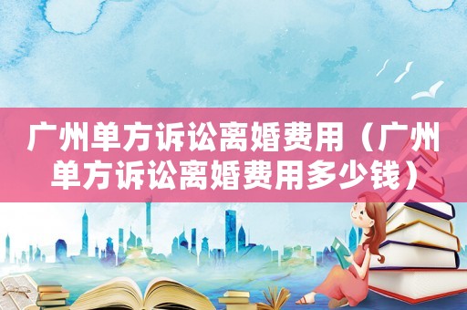 廣州單方訴訟離婚費用（廣州單方訴訟離婚費用多少錢）
