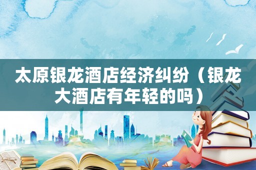 太原銀龍酒店經(jīng)濟(jì)糾紛（銀龍大酒店有年輕的嗎）