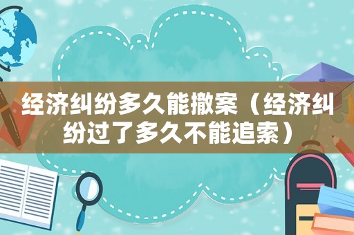 經濟糾紛多久能撤案（經濟糾紛過了多久不能追索）