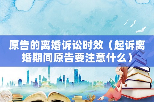 原告的離婚訴訟時效（起訴離婚期間原告要注意什么）