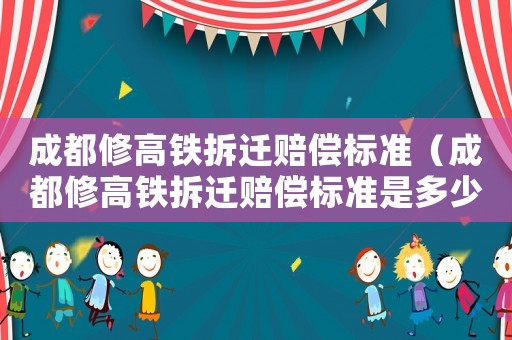 成都修高鐵拆遷賠償標準（成都修高鐵拆遷賠償標準是多少）