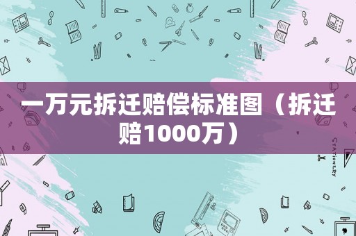 一萬元拆遷賠償標準圖（拆遷賠1000萬）