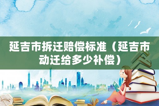 延吉市拆遷賠償標準（延吉市動遷給多少補償）