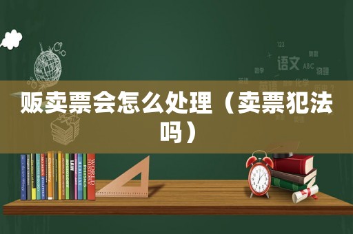 販賣票會怎么處理（賣票犯法嗎）