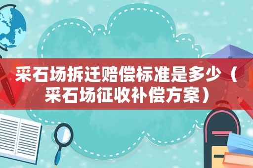 采石場拆遷賠償標準是多少（采石場征收補償方案）