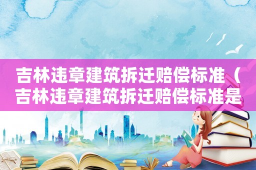 吉林違章建筑拆遷賠償標準（吉林違章建筑拆遷賠償標準是多少）
