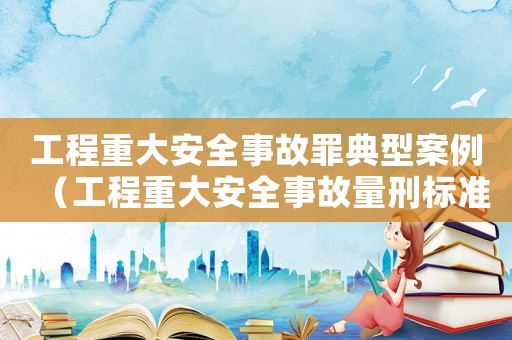 工程重大安全事故罪典型案例（工程重大安全事故量刑標準）