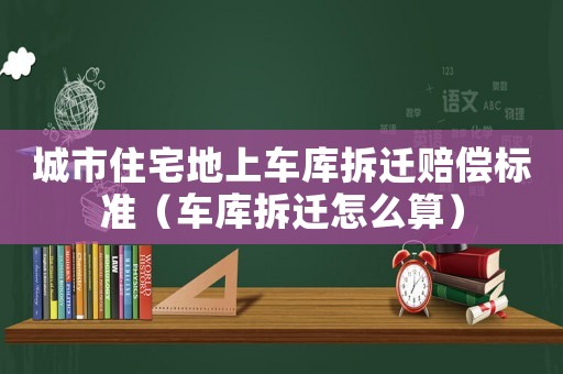 城市住宅地上車庫拆遷賠償標準（車庫拆遷怎么算）