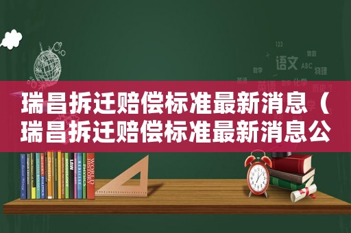 瑞昌拆遷賠償標準最新消息（瑞昌拆遷賠償標準最新消息公布）