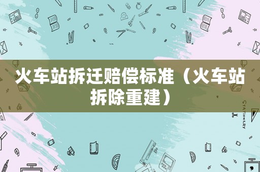火車站拆遷賠償標準（火車站拆除重建）