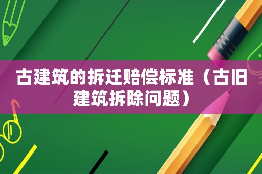 古建筑的拆遷賠償標準（古舊建筑拆除問題）