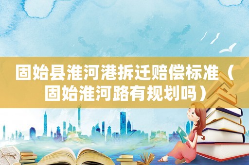 固始縣淮河港拆遷賠償標準（固始淮河路有規劃嗎）