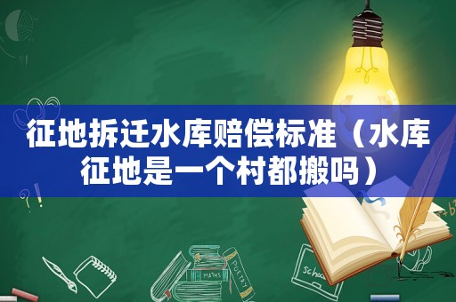 征地拆遷水庫賠償標準（水庫征地是一個村都搬嗎）