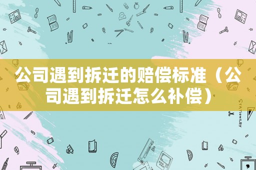 公司遇到拆遷的賠償標準（公司遇到拆遷怎么補償）