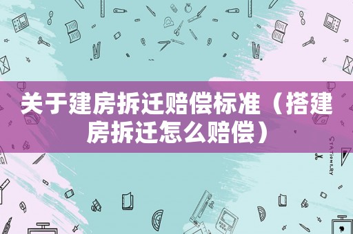 關于建房拆遷賠償標準（搭建房拆遷怎么賠償）