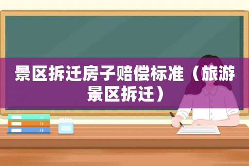 景區拆遷房子賠償標準（旅游景區拆遷）