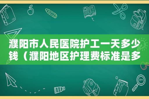 濮陽市人民醫院護工一天多少錢（濮陽地區護理費標準是多少）