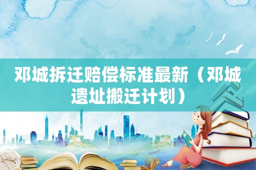 鄧城拆遷賠償標準最新（鄧城遺址搬遷計劃）