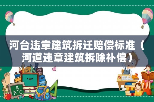 河臺違章建筑拆遷賠償標準（河道違章建筑拆除補償）