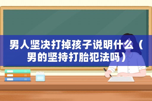 男人堅決打掉孩子說明什么（男的堅持打胎犯法嗎）