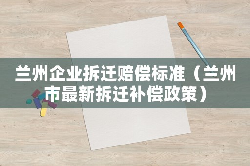 蘭州企業拆遷賠償標準（蘭州市最新拆遷補償政策）