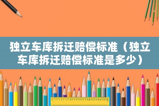 獨(dú)立車(chē)庫(kù)拆遷賠償標(biāo)準(zhǔn)（獨(dú)立車(chē)庫(kù)拆遷賠償標(biāo)準(zhǔn)是多少）