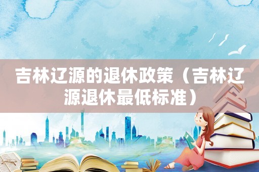 吉林遼源的退休政策（吉林遼源退休最低標準）