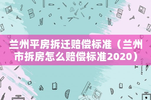 蘭州平房拆遷賠償標準（蘭州市拆房怎么賠償標準2020）