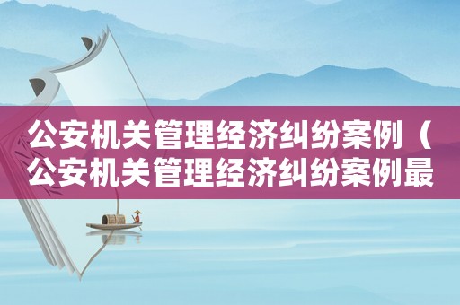 公安機(jī)關(guān)管理經(jīng)濟(jì)糾紛案例（公安機(jī)關(guān)管理經(jīng)濟(jì)糾紛案例最新）