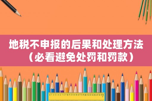 地稅不申報的后果和處理方法（必看避免處罰和罰款）