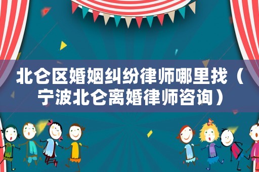 北侖區婚姻糾紛律師哪里找（寧波北侖離婚律師咨詢）