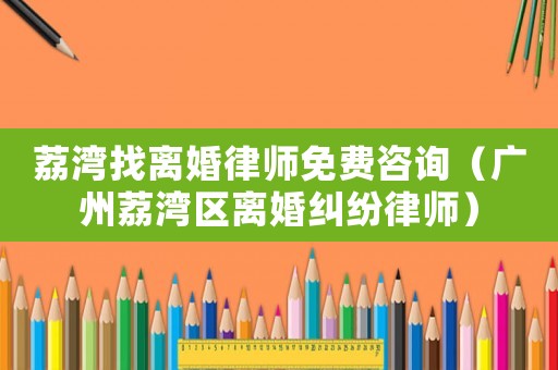 荔灣找離婚律師免費咨詢（廣州荔灣區離婚糾紛律師）
