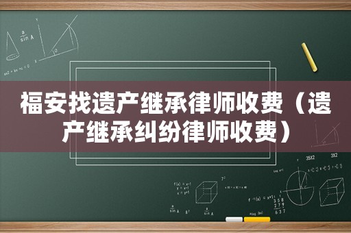 福安找遺產繼承律師收費（遺產繼承糾紛律師收費）